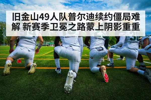 旧金山49人队普尔迪续约僵局难解 新赛季卫冕之路蒙上阴影重重