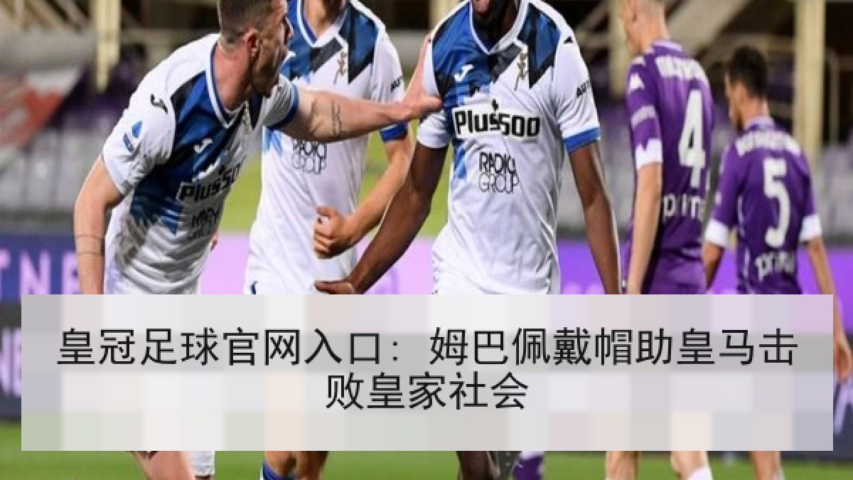 皇冠足球官网入口: 姆巴佩戴帽助皇马击败皇家社会 皇冠足球官网入口: 姆巴佩戴帽助皇马击败皇家社会