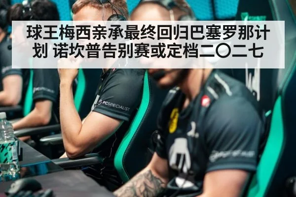 球王梅西亲承最终回归巴塞罗那计划 诺坎普告别赛或定档二〇二七